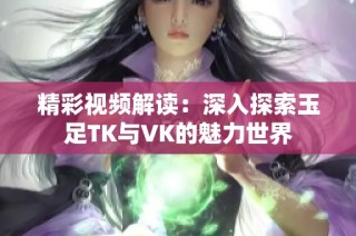 精彩视频解读：深入探索玉足TK与VK的魅力世界