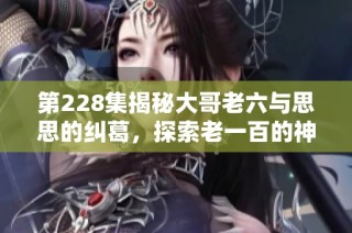 第228集揭秘大哥老六与思思的纠葛，探索老一百的神秘面纱