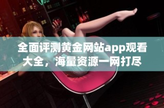 全面评测黄金网站app观看大全，海量资源一网打尽