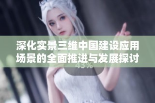 深化实景三维中国建设应用场景的全面推进与发展探讨