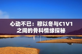 心动不已：穆以冬与C1V1之间的骨科情缘探秘