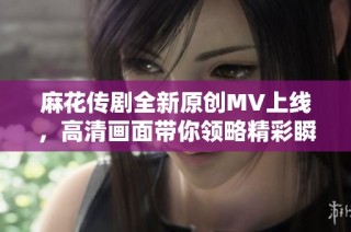 麻花传剧全新原创MV上线，高清画面带你领略精彩瞬间