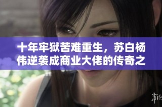 十年牢狱苦难重生，苏白杨伟逆袭成商业大佬的传奇之路