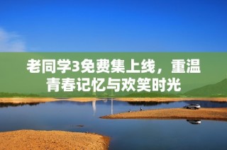 老同学3免费集上线，重温青春记忆与欢笑时光