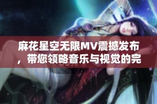 麻花星空无限MV震撼发布，带您领略音乐与视觉的完美结合