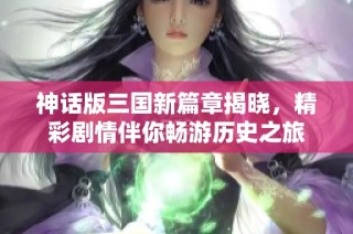 神话版三国新篇章揭晓，精彩剧情伴你畅游历史之旅