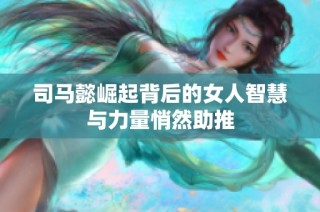 司马懿崛起背后的女人智慧与力量悄然助推