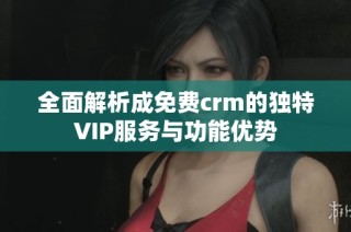 全面解析成免费crm的独特VIP服务与功能优势