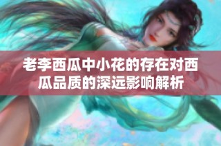 老李西瓜中小花的存在对西瓜品质的深远影响解析