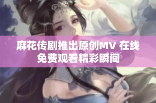 麻花传剧推出原创MV 在线免费观看精彩瞬间