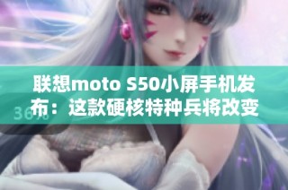 联想moto S50小屏手机发布：这款硬核特种兵将改变你的掌上操作体验