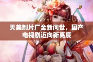 天美制片厂全新问世，国产电视剧迈向新高度