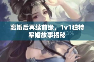 离婚后再续前缘，1v1独特军婚故事揭秘