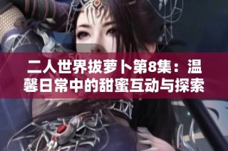 二人世界拔萝卜第8集：温馨日常中的甜蜜互动与探索