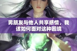 男朋友与他人共享感情，我该如何面对这种困境