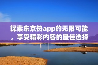 探索东京热app的无限可能，享受精彩内容的最佳选择