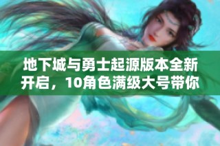 地下城与勇士起源版本全新开启，10角色满级大号带你畅游游戏世界