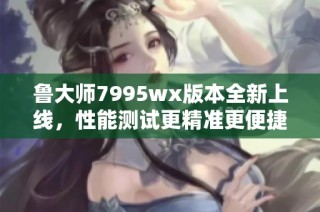 鲁大师7995wx版本全新上线，性能测试更精准更便捷！