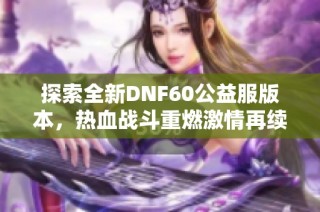 探索全新DNF60公益服版本，热血战斗重燃激情再续传奇