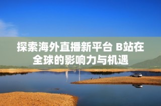 探索海外直播新平台 B站在全球的影响力与机遇