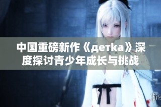 中国重磅新作《детka》深度探讨青少年成长与挑战