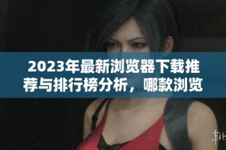 2023年最新浏览器下载推荐与排行榜分析，哪款浏览器最值得选择