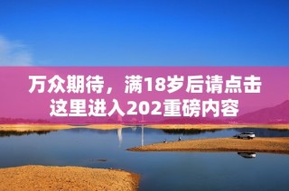 万众期待，满18岁后请点击这里进入202重磅内容