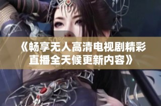 《畅享无人高清电视剧精彩直播全天候更新内容》