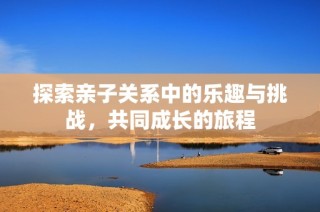 探索亲子关系中的乐趣与挑战，共同成长的旅程