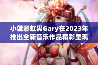 小蓝彩虹男Gary在2023年推出全新音乐作品精彩呈现