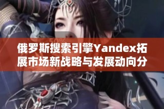 俄罗斯搜索引擎Yandex拓展市场新战略与发展动向分析