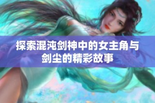 探索混沌剑神中的女主角与剑尘的精彩故事