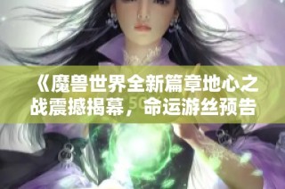 《魔兽世界全新篇章地心之战震撼揭幕，命运游丝预告片燃情登场》