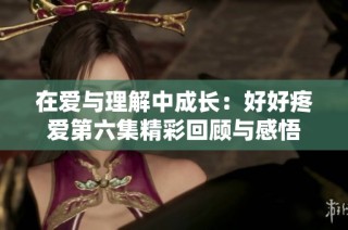 在爱与理解中成长：好好疼爱第六集精彩回顾与感悟