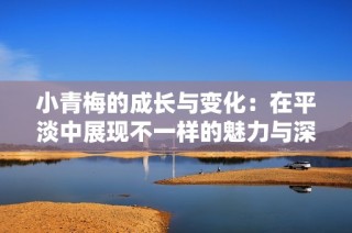 小青梅的成长与变化：在平淡中展现不一样的魅力与深度