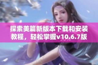 探索美篇新版本下载和安装教程，轻松掌握v10.6.7版本使用技巧