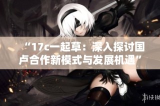 “17c一起草：深入探讨国卢合作新模式与发展机遇”