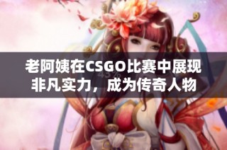 老阿姨在CSGO比赛中展现非凡实力，成为传奇人物