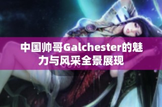 中国帅哥Galchester的魅力与风采全景展现