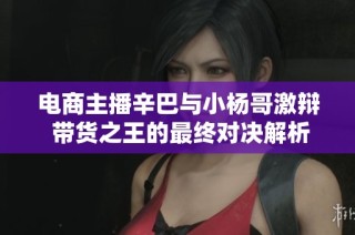 电商主播辛巴与小杨哥激辩 带货之王的最终对决解析