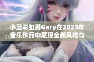 小蓝彩虹男Gary在2023年音乐作品中展现全新风格与创意