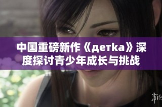 中国重磅新作《детka》深度探讨青少年成长与挑战