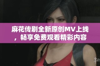 麻花传剧全新原创MV上线，畅享免费观看精彩内容