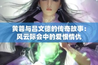 黄蓉与吕文德的传奇故事：风云际会中的爱恨情仇