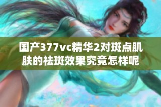 国产377vc精华2对斑点肌肤的祛斑效果究竟怎样呢