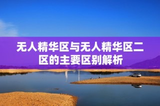 无人精华区与无人精华区二区的主要区别解析