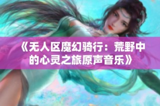 《无人区魔幻骑行：荒野中的心灵之旅原声音乐》