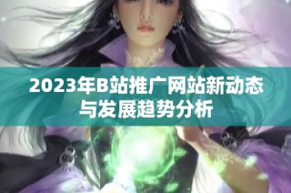 2023年B站推广网站新动态与发展趋势分析