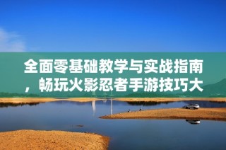 全面零基础教学与实战指南，畅玩火影忍者手游技巧大揭秘