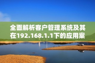 全面解析客户管理系统及其在192.168.1.1下的应用案例